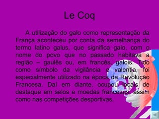 Le Coq A utilização do galo como representação da França aconteceu por conta da semelhança do termo latino galus, que significa galo, com o nome do povo que no passado habitava a região – gaulês ou, em francês, galois. Tido como símbolo da vigilância e valentia, foi especialmente utilizado na época da Revolução Francesa. Daí em diante, ocupou locais de destaque em selos e moedas francesas, assim como nas competições desportivas. 