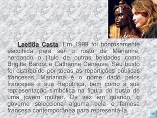 Laetitia Casta . Em 1999 foi honrosamente escolhida para ser o rosto de Marianne, herdando o título de outras beldades como Brigitte Bardot e Catherine Deneuve. Seu busto foi distribuído por todas as repartições públicas francesas. Marianne é o nome dado pelos franceses a sua República, bem como a sua representação simbólica na figura do busto de uma jovem mulher. De vez em quando, o governo selecciona alguma bela e famosa francesa contemporânea para representá-la. 