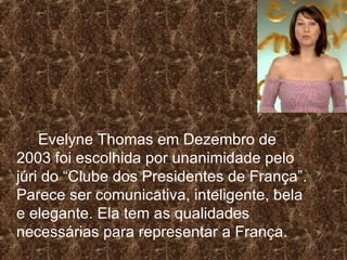 Evelyne Thomas em Dezembro de 2003 foi escolhida por unanimidade pelo júri do “Clube dos Presidentes de França”. Parece ser comunicativa, inteligente, bela e elegante. Ela tem as qualidades necessárias para representar a França. 