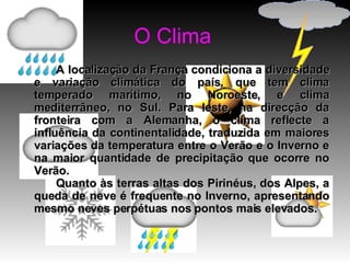 O Clima A localização da França condiciona a diversidade e variação climática do país, que tem clima temperado marítimo, no Noroeste, e clima mediterrâneo, no Sul. Para leste, na direcção da fronteira com a Alemanha, o clima reflecte a influência da continentalidade, traduzida em maiores variações da temperatura entre o Verão e o Inverno e na maior quantidade de precipitação que ocorre no Verão.  Quanto às terras altas dos Pirinéus, dos Alpes, a queda de neve é frequente no Inverno, apresentando mesmo neves perpétuas nos pontos mais elevados.   