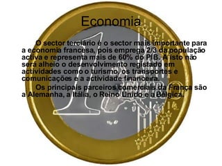 Economia O sector terciário é o sector mais importante para a economia francesa, pois emprega 2/3 da população activa e representa mais de 60% do PIB. A isto não será alheio o desenvolvimento registado em actividades como o turismo, os transportes e comunicações e a actividade financeira. Os principais parceiros comerciais da França são a Alemanha, a Itália, o Reino Unido e a Bélgica.   
