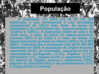 População   A população, em 2003, era de 60 180 529 habitantes, o que corresponde a uma densidade populacional de 109,12 hab. /km2. As taxas de natalidade e de mortalidade são, respectivamente, de 12,54%o e 9,05%o. A esperança média de vida é de 79,28 anos. o valor do Índice do Desenvolvimento Humano (IDH) é de 0,925 e o valor do Índice de Desenvolvimento ajustado ao Género (IDG) é de 0,923 (2001). Estima-se que a população seja de 61 993 000 habitantes em 2025. A população de origem francesa representa 93,6% da população, seguindo-se-lhe as comunidades portuguesa (1,1%), argelina (1,1%), marroquina (1%), italiana (0,4%) e espanhola (0,4%). Em termos de religião, domina o catolicismo (76%), seguido do islamismo (6%) e do protestantismo (3%). A língua oficial é o francês.  