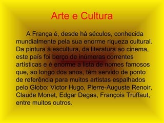 Arte e Cultura A França é, desde há séculos, conhecida mundialmente pela sua enorme riqueza cultural. Da pintura à escultura, da literatura ao cinema, este país foi berço de inúmeras correntes artísticas e é enorme a lista de nomes famosos que, ao longo dos anos, têm servido de ponto de referência para muitos artistas espalhados pelo Globo: Victor Hugo, Pierre-Auguste Renoir, Claude Monet, Edgar Degas, François Truffaut, entre muitos outros. 