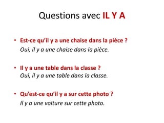 Questions avec IL Y A
• Est-ce qu’il y a une chaise dans la pièce ?
Oui, il y a une chaise dans la pièce.
• Il y a une table dans la classe ?
Oui, il y a une table dans la classe.
• Qu’est-ce qu’il y a sur cette photo ?
Il y a une voiture sur cette photo.
 