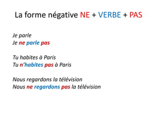 La forme négative NE + VERBE + PAS
Je parle
Je ne parle pas
Tu habites à Paris
Tu n’habites pas à Paris
Nous regardons la télévision
Nous ne regardons pas la télévision
 