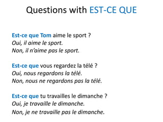Questions with EST-CE QUE
Est-ce que Tom aime le sport ?
Oui, il aime le sport.
Non, il n’aime pas le sport.
Est-ce que vous regardez la télé ?
Oui, nous regardons la télé.
Non, nous ne regardons pas la télé.
Est-ce que tu travailles le dimanche ?
Oui, je travaille le dimanche.
Non, je ne travaille pas le dimanche.
 
