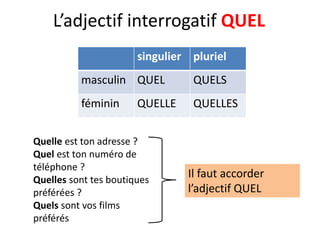 L’adjectif interrogatif QUEL
singulier pluriel
masculin QUEL QUELS
féminin QUELLE QUELLES
Quelle est ton adresse ?
Quel est ton numéro de
téléphone ?
Quelles sont tes boutiques
préférées ?
Quels sont vos films
préférés
Il faut accorder
l’adjectif QUEL
 