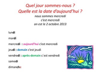 Quel jour sommes-nous ?
Quelle est la date d’aujourd’hui ?
nous sommes mercredi
c’est mercredi
on est le 2 octobre 2013
lundi
mardi
mercredi : aujourd’hui c’est mercredi
jeudi : demain c’est jeudi
vendredi : après-demain c´est vendredi
samedi
dimanche
 