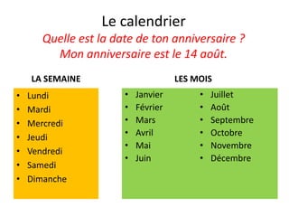 Le calendrier
Quelle est la date de ton anniversaire ?
Mon anniversaire est le 14 août.
LA SEMAINE
• Lundi
• Mardi
• Mercredi
• Jeudi
• Vendredi
• Samedi
• Dimanche
LES MOIS
• Janvier
• Février
• Mars
• Avril
• Mai
• Juin
• Juillet
• Août
• Septembre
• Octobre
• Novembre
• Décembre
 