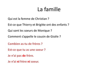 La famille
Qui est la femme de Christian ?
Est-ce que Thierry et Brigitte ont des enfants ?
Qui sont les soeurs de Monique ?
Comment s’appelle le cousin de Gisèle ?
Combien as-tu de frères ?
Est-ce que tu as une soeur ?
Je n’ai pas de frère.
Je n’ai ni frère ni soeur.
 