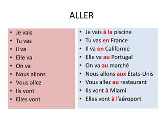 ALLER
• Je vais
• Tu vas
• Il va
• Elle va
• On va
• Nous allons
• Vous allez
• Ils vont
• Elles vont
• Je vais à la piscine
• Tu vas en France
• Il va en Californie
• Elle va au Portugal
• On va au marché
• Nous allons aux États-Unis
• Vous allez au restaurant
• Ils vont à Miami
• Elles vont à l’aéroport
 