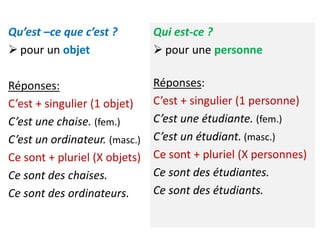 Qu’est –ce que c’est ?
 pour un objet
Réponses:
C’est + singulier (1 objet)
C’est une chaise. (fem.)
C’est un ordinateur. (masc.)
Ce sont + pluriel (X objets)
Ce sont des chaises.
Ce sont des ordinateurs.
Qui est-ce ?
 pour une personne
Réponses:
C’est + singulier (1 personne)
C’est une étudiante. (fem.)
C’est un étudiant. (masc.)
Ce sont + pluriel (X personnes)
Ce sont des étudiantes.
Ce sont des étudiants.
 
