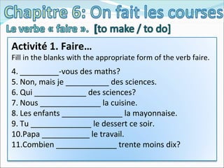 Activité 1. Faire… Fill in the blanks with the appropriate form of the verb faire. _________-vous des maths? Non, mais je __________ des sciences. Qui ____________ des sciences? Nous ______________ la cuisine. Les enfants ______________ la mayonnaise. Tu ______________ le dessert ce soir. Papa ___________ le travail. Combien ______________ trente moins dix? 