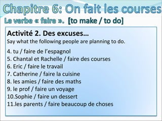 Activité 2. Des excuses… Say what the following people are planning to do. tu / faire de l’espagnol Chantal et Rachelle / faire des courses Eric / faire le travail Catherine / faire la cuisine les amies / faire des maths le prof / faire un voyage Sophie / faire un dessert les parents / faire beaucoup de choses 
