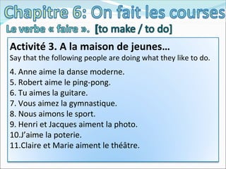 Activité 3. A la maison de jeunes… Say that the following people are doing what they like to do. Anne aime la danse moderne. Robert aime le ping-pong. Tu aimes la guitare. Vous aimez la gymnastique. Nous aimons le sport. Henri et Jacques aiment la photo. J’aime la poterie. Claire et Marie aiment le théâtre.  