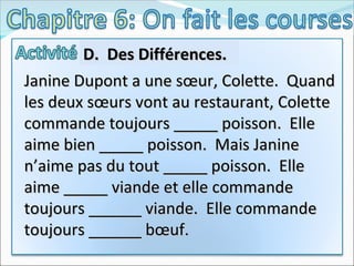 Janine Dupont a une sœur, Colette.  Quand les deux sœurs vont au restaurant, Colette commande toujours _____ poisson.  Elle aime bien _____ poisson.  Mais Janine n’aime pas du tout _____ poisson.  Elle aime _____ viande et elle commande toujours ______ viande.  Elle commande toujours ______ bœuf.  D.  Des Différences.  