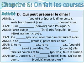 D.  Qui peut préparer le dîner?  ANNE: Je ________ (vouloir) préparer le dîner ce soir,  mais franchement je ne _________ (pouvoir) pas. JEAN:  Tu ne _________ (pouvoir) pas?  Pourquoi?? ANNE: Parce que je _______ (être) très fatiguée.  Je ____   (être) vraiment crevée. JEAN:  On ______ (pouvoir) aller dîner au restaurant alors. ANNE: Je ne _______ (vouloir) pas y aller ce soir. JEAN:  Si tu ne ________ pas, je ne ________ pas. (vouloir) ANNE: J’_____ (avoir) une idée.  Tu ______ (pouvoir) aller  faire les courses et tu ______ (pouvoir) faire la cuisine. JEAN: Euh… D’accord.  Je _______ (vouloir) bien.  Qu’est-ce  que tu _______ (vouloir) manger alors? 