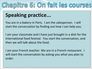Speaking practice... You are in a bakery in Paris.  I am the salesperson.  I will start the conversation by finding out how I can help you. I am your classmate and I have just brought in a dish for the international food festival.  You start the conversation, and then we will talk about the food. I am your French teacher. We are in a French restaurant.  I will start the conversation by asking you what you plan to order. 