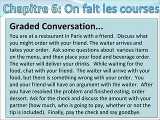 Graded Conversation... You are at a restaurant in Paris with a friend.  Discuss what you might order with your friend. The waiter arrives and takes your order.  Ask some questions about  various items on the menu, and then place your food and beverage order.  The waiter will deliver your drinks.  While waiting for the food, chat with your friend.  The waiter will arrive with your food, but there is something wrong with your order.  You and your friend will have an argument with the waiter.  After you have resolved the problem and finished eating, order dessert. Ask for the check and discuss the amount with your partner (how much, who is going to pay, whether or not the tip is included).  Finally, pay the check and say goodbye. 