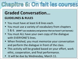 Graded Conversation... GUIDELINES & RULES You must have at least 6-8 lines each.  You must use a variety of vocabulary from chapters  5 & 6.  (DON’T use vocabulary and grammar that we haven’t yet learned.) You must ALL have your own copy of the dialogue with EVERYONE’S lines. When finished, you must memorize your conversation and perform the dialogue in front of the class. This activity will be graded based on your effort, work ethic, cooperation, and final performance. It will be due by Wednesday, March 11. 