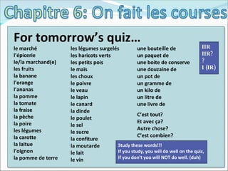 For tomorrow’s quiz… le marché l’épicerie le/la marchand(e) les fruits la banane l’orange l’ananas la pomme la tomate la fraise la pêche la poire les légumes la carotte la laitue l’oignon la pomme de terre les légumes surgelés les haricots verts les petits pois le maïs les choux le poivre le veau le lapin le canard la dinde le poulet le sel le sucre la confiture la moutarde le lait le vin une bouteille de un paquet de une boite de conserve une douzaine de un pot de un gramme de un kilo de un litre de une livre de C’est tout? Et avec ça? Autre chose? C’est combien? Study these words!!! If you study, you will do well on the quiz, if you don’t you will NOT do well. (duh) IIR IIR? ? I (IR) 