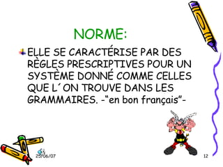 NORME: ELLE SE CARACTÉRISE PAR DES RÈGLES PRESCRIPTIVES POUR UN SYSTÈME DONNÉ COMME CELLES QUE L´ON TROUVE DANS LES GRAMMAIRES. -“en bon français”- 