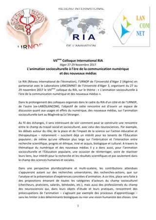 1
VIIème
Colloque International RIA
Alger 27-29 Novembre 2017
L’animation socioculturelle à l’ère de la communication numérique
et des nouveaux médias
Le RIA (Réseau International de l’Animation), l’URNOP de l’Université d’Alger 2 (Algérie) en
partenariat avec le Laboratoire LANCOMNET de l’Université d’Alger 3, organisent du 27 au
29 novembre 2017 le VIIIème
colloque du RIA, sur le thème : « L’animation socioculturelle à
l’ère de la communication numérique et des nouveaux médias ».
Dans le prolongement des colloques organisés dans le cadre du RIA d’un côté et de l’URNOP,
de l’autre (ex-LABOSLANCOM), l’objectif de cette rencontre est d’ouvrir un espace de
discussion quant aux usages et effets du numérique, des nouveaux médias, sur l’animation
socioculturelle tant au Maghreb qu’à l’étranger.
Au fil des échanges, il sera intéressant de voir comment peut se construire une rencontre
entre le champ du travail social et socioculturel, avec celui des neurosciences. Par exemple,
les débats autour du rôle, de la place et de l’impact de la science sur l’action éducative et
thérapeutique – notamment – suscitent déjà un intérêt pour les tenants de l’Éducation
populaire ; de même qu’une réflexion plus large sur l’imbrication et l’interaction entre
recherche scientifique, progrès et éthique, inné et acquis, biologique et culturel. A travers la
thématique du numérique et des nouveaux médias il y a donc aussi, pour l’animation
socioculturelle et l’Éducation populaire, une occasion de réinterroger, voire de réactiver
leurs liens, leur intérêt pour la recherche et les résultats scientifiques et pas seulement dans
le champ des sciences humaines et sociales.
Dans une perspective pluridisciplinaire et multi-scalaire, les contributions attendues
s’appuieront autant sur des recherches universitaires, des recherches-actions, que sur
l’analyse et la présentation d’expériences concrètes d’animation. A ce titre, place sera faite à
des propositions émanant de toutes les catégories d’acteurs du champ socioculturel
(chercheurs, praticiens, salariés, bénévoles, etc.), mais aussi des professionnels du champ
des neurosciences qui, dans leurs objets d’étude et leurs pratiques, rencontrent des
préoccupations de l’animation – s’agissant par exemple des processus d’apprentissage –
sans les limiter à des déterminants biologiques ou nier une vision humaniste des choses. Une
 