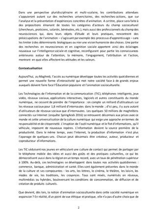 2
Dans une perspective pluridisciplinaire et multi-scalaire, les contributions attendues
s’appuieront autant sur des recherches universitaires, des recherches-actions, que sur
l’analyse et la présentation d’expériences concrètes d’animation. A ce titre, place sera faite à
des propositions émanant de toutes les catégories d’acteurs du champ socioculturel
(chercheurs, praticiens, salariés, bénévoles, etc.), mais aussi des professionnels du champ des
neurosciences qui, dans leurs objets d’étude et leurs pratiques, rencontrent des
préoccupations de l’animation – s’agissant par exemple des processus d’apprentissage – sans
les limiter àdes déterminants biologiques ou nier une vision humaniste des choses. Une partie
des recherches en neurosciences et en cognition sociale apportent ainsi des éclairages
nouveaux sur l’intelligence sociale et cognitive, reconfigurant pour partie les connaissances
antérieures autour de l’attention, la mémoire, l’engagement, l’attribution et l’action,
montrant en quoi elles affectent les attitudes et les valeurs.
Contextualisation
Aujourd’hui, au Maghreb, l’accès au numérique développe toutes les activités quotidiennes et
permet une nouvelle forme d’interactivité qui met notre société face à de grands enjeux
auxquels doivent faire face l’Éducation populaire et l’animation socioculturelle.
Les Technologies de l’information et de la communication (TIC), téléphones intelligents, jeux
vidéo, réseaux sociaux, applications interactives, logiciels et autres constituants du monde
numérique, ne cessent de prendre de l’importance : on compte un milliard d’utilisateurs sur
les réseaux sociaux pour 1,8 milliard d’internautes dans le monde ; d’ici peu, il y aura autant
d’utilisateurs de réseaux sociaux que d’internautes. Les quelques 50 millions de maghrébins
connectés sur Internet (enquête SpringArab 2016) se retrouvent désormais aux prises avec ce
monde et cette universalisation de la culture numérique qui exige une approche en termes de
responsabilité et de citoyenneté. L’irruption de l’outil numérique et le flot d’informations, qu’il
véhicule, imposent de nouveaux repères. L’information devient la source première de la
productivité. Dans le même temps, avec l’Internet, la production d’information n’est plus
l’apanage de quelques-uns. Chacun peut désormais être créateur, auteur, producteur et
coproducteur d’informations.
Les TIC séduisent nos jeunes en véhiculant une culture de contact qui permet de partager par
le téléphone mobile des idées et aussi des goûts et des pratiques culturelles, ce qui les
démocratisent aussi dans la région en un temps record, avec un taux de pénétration supérieur
à 100%. Au-delà, ces technologies se développent dans toutes nos activités quotidiennes :
commerce, banque, administration et santé. Elles sont également présentes dans le monde
de la culture et ses composantes : les arts, les lettres, le cinéma, le théâtre, les loisirs, les
modes de vie, les traditions, les croyances. Tous sont mixés, numérisés en réseaux,
multimédias ou hybrides, bouleversant les conditions de consommation, de diffusion et de
création de produits culturels.
Que devient, dès lors, la notion d’animation socioculturelle dans cette société numérique en
expansion ? En réalité, d’un point de vue éthique et pratique, elle n’a pas d’autre choix que de
 