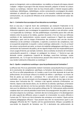 3
penser ce changement, voire sa métamorphose. Les modèles sur lesquels elle repose, doivent
s’adapter : intégrer le passage à l’ère des réseaux interactifs, préparer et former les acteurs
majeurs au numérique, intervenir dans les lieux d’accès public à Internet (espaces publics
numériques, bibliothèques, médiathèques, centres socioculturels), accompagner des projets
individuels et collectifs qui s’appuient souvent sur les nouvelles modalités techniques de
communication, etc. Les pistes de réflexions et de communications s’articuleront autour des
axes suivants :
Axe 1 – L’animation face aux enjeux d’une éducation au numérique
Dans ce sous-axe, il s’agit de réunir des contributions qui analysent l’implication et les
méthodes mises en place par les acteurs socioculturels, les associations de jeunesse et
d'éducation populaire, pour accompagner les populations et publics à une utilisation « avisée
» et responsable du numérique. Une des problématiques essentielles pourra être celle des
relations entre les jeunes et les médias, question récurrente s’il en est. Face aux méfiances
sociétales et des représentations sociales souvent suspicieuses à l’égard des nouvelles
technologies, quels sont les marges d’intervention des animateurs dont une des missions
médiatrices est de contribuer à interpréter, à expliciter, à construire des compétences, tout
en essayant de comprendre la nouvelle « culture numérique adolescente ». Il y a là, un travail
des acteurs socioculturels qui porte, au travers de modalités pédagogiques spécifiques, sur la
construction de l’autonomie des publics, de leur regard critique et de leur responsabilité quant
à leurs usages d’internet, par exemple. Comment, dans ce contexte, les tenants de l’animation
socioculturelle peuvent-ils « éduquer en protégeant les mineurs » ? Qu’est-ce que cela
demande comme compétences (capacité de décodage, savoir-faire technique, savoirs
opérationnels, etc. ?). En quoi les neurosciences peuvent-elles éclairer les usages des TIC et
sous-tendre la démarche d’éducation au numérique ?
Axe 2 – Quelle « compétence numérique » pour les professionnels de l’animation ?
La diffusion des TIC et ses potentialités mettent l’animation socioculturelle face à la question
de la construction de compétences spécifiques. La formation des éducateurs et animateurs
aux TIC est en effet prépondérante et il semble y avoir là une forte demande de la part des
professionnels. On assiste par ailleurs à la création de métiers « spécifiques » au travers de
fiche de postes qui visent des « animateurs TIC » sachant animer et gérer un espace
multimédia. Leur mission principale est d'accompagner des publics de tous âges et de tous
niveaux dans l'utilisation des TIC : initiation à des logiciels, recherche d'informations sur
Internet, réponse à des besoins divers, etc. Au-delà de ces attendus spécifiques, la formation
des animateurs doit dès lors à la fois leur permettre d'être des techniciens, des pédagogues,
mais aussi les détenteurs d’une vision politico-éthique des TIC. Cette posture professionnelle
complexe étant une sorte de préalable à toute forme d’accompagnement des publics vers une
utilisation citoyenne du numérique. Comment dès lors le champ pense-t-il le développement
de cette capacité des différents acteurs à acquérir et à transmettre les savoirs afférents à
l’univers des TIC ? Qu’en est-il de la formation des animateurs en la matière ? Quels sont les
scénarios pédagogiques efficaces ? Que peuvent nous dire les neurosciences quant à une
pédagogie efficiente des TIC ? Quelles sont les questionnements éthiques susceptibles de
sous-tendre les dispositifs de formation aux TIC à destination des professionnels de
 