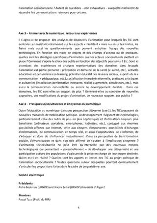 4
l’animation socioculturelle ? Autant de questions – non exhaustives – auxquelles tâcheront de
répondre les communications retenues pour cet axe.
Axe 3 – Animer avec le numérique : retours sur expériences
Il s’agira ici de proposer des analyses de dispositifs d’animation pour lesquels les TIC sont
centrales, en insistant notamment sur les aspects « facilitant » mais aussi sur les limites, les
freins mais aussi les questionnements que peuvent entraîner l’usage des nouvelles
technologies. En fonction des types de projets et des champs d’actions ou de pratiques,
quelles sont les stratégies spécifiques d’animation que les acteurs socioculturels mettent en
place ? Comment s’opère le choix des outils en fonction des objectifs poursuivis ? Etc. Sont ici
attendues des expériences et analyses représentatives des domaines dans lesquels
l’animation est partie prenante : prévention et domaine de la santé (e-santé, etc.), activités
éducatives et périscolaires (e-learning, potentiel éducatif des réseaux sociaux, aspects de la «
communication » pédagogique, etc.), socialisation intergénérationnelle, pratiques artistiques
et culturelles (installation-performative innovante, réalité augmentée, simulateurs, etc.), mais
aussi la communication non-violente ou encore le développement durable… Dans ces
domaines, les TIC sont-elles un support de plus ? Génèrent-elles au contraire de nouvelles
approches, des modifications du projet d’animation, de nouveaux rapports aux publics ?
Axe 4 – Pratiques socioculturelles et citoyennes du numérique
Outre l’éducation au numérique dans une perspective citoyenne (axe 1), les TIC proposent de
nouvelles modalités de mobilisation politique. Le développement fulgurant des technologies,
particulièrement celui des outils de plus en plus sophistiqués et d’utilisations toujours plus
banalisées (ordinateurs portables, smartphones, tablettes, etc.), conjugué aux énormes
possibilités offertes par Internet, offre aux citoyens d’importantes possibilités d’échanges
d’informations, de communication en temps réel, et ainsi d’opportunités de s’informer, de
s’éduquer et donc de s’influencer mutuellement. Dans sa perspective de transformation
sociale, d’émancipation et dans son rôle affirmé de soutien à l’implication citoyenne ?
L’animation socioculturelle ne peut être qu’interpelée par des nouveaux moyens
technologiques qui permettent – potentiellement – de développer une citoyenneté et une
participation actives des populations s’agissant de la prise en charge de leur propre destinée.
Qu’en est-il en réalité ? Quelles sont les apports et limites des TIC au projet politique de
l’animation socioculturelle ? Vastes questions autour desquelles pourront éventuellement
s’articuler les propositions faites dans le cadre de ce quatrième axe.
Comité scientifique
Présidents
AichaBoukrissa(URNOP) and Nacira Zellal (URNOP)Université d’Alger2
Membres
Pascal Tozzi (Psdt. du RIA)
 