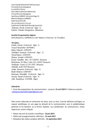 5
Jean-ClaudeGillet(Psdt,RIA honorary)
FernandoCurto (Zaragoza)
Luc Greffier(Paris)
Jean-Marie Lafortune (Montreal)
FernandoCurto(Zaragoza)
SaidZiane (URNOP-Université Alger2)
MeriemBedjaoui (URNOP)
Kadri Aissa(Paris8)
BernardWandeler(Suisse)
Substitute forMyHanh Derungs(Lucerne)
Safouane Hocini (Université Alger 3)
Kishore Chandra Ramgoolam (Mauritius)
Comité d’organisation Algérie
Aicha Boukrissa (URNOP) et Lotfi Maherzi (Université de Versailles)
Membres
Ourida Amrani (Université Alger 3)
Youcef Bouchellal (SETRAM )
Rabia Tribeche (URNOP)
Abdellatif Izemrane (Université Alger 2)
ThoriaTidjani (URNOP)
Hichem Souhali (URNOP)
Kamel Abdellah labo ( E.F.D)ENS. Bouzeréa
Berkahoum El-Alloui Labo (E.L.A)ENS Bouzeréa
Abelkader Toumi (L.E.P) ENS Bouzeréa
Abdellah Kolli ENS Bouzeréa
Amina Bouraoui (Université Alger 2)
Riadh Belatoui (URNOP)
Radouane Maatallah (Université Alger 3)
Nacime Henad (University Alger 3)
Athir Boukhrissa (USTHB, Alger)
Calendrier
• Envoi des propositions de communications : jusqu’au 15 avril 2017 à l’adresse suivante :
colloqueurnopria2017alger@gmail.com
Elles seront adressées en traitement de texte, avec un titre, l’axe de réflexion privilégié, un
exposé synthétique en une page du déroulé de la communication avec la problématique
générale et les données ou le terrain explorés. Les coordonnées du communicant, statut,
organisme, seront indiqués.
• Retour des avis du Comité scientifique : 15 juin 2017
• Édition de la programmation définitive : 15 août 2017
• Réception des textes complets définitifs : 15 septembre 2017
 