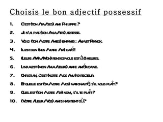Choisis le bon adjectif possessif C’est (ton / ta / ses) ami Philippe ? Je n’ai pas (son / ma / tes) adresse. Voici (ton / votre / mes) enfants : Ana et Franck. Il est bon (nos / votre / ta) café ! (Leurs / Ma / Mon) rendez-vous est à 8 heures. Linda est (mon / ma / leurs) amie américaine. Christian, c’est (notre / vos / ma) directeur. Et quelle est (ta / votre / vos) nationalité, s’il vous plaît ? Quel est (ton / votre / ta) nom, s’il te plaît ? (Votre / Leur / Vos) amis habitent où ? 