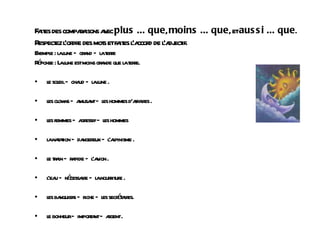 Faites des comparaisons avec  plus ... que ,  moins ... que , et  aussi ... que . Respectez l'ordre des mots et faites l'accord de l'adjectif. Exemple : la lune — grand — la terre Réponse : La lune est moins grande que la terre.  le soleil — chaud — la lune .  les clowns — amusant — les hommes d'affaires .  les femmes — agressif — les hommes  la natation — dangereux — l'alpinisme .  le train — rapide — l'avion .  l'eau — nécessaire — la nourriture .  les banquiers — riche — les secrétaires.  le bonheur — important — argent .   