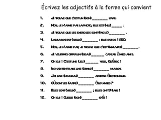 Écrivez les adjectifs à la forme qui convient Je trouve que c’est un (bon) ______ livre. Non, je n’aime pas la photo, elle est (nul) ____ . Je trouve que les exercices sont (facile) ______ . La maison est (vieux) ______ : elle est de 1850. Non, je n’aime pas; je trouve que c’est (mauvais) ______. Je voudrais offrir un (beau) _____ cadeau à mes amis. Oh oui ! C’est une (joli) _____ ville, Québec ! Ils habitent dans une (grand) ______ maison. J’ai une (nouveau) ______ adresse électronique. Où sont les (autre) ______ étudiantes ? Elles sont (vieux) ______ ; elles ont 94 ans ! Oh oui ! Quelle (bon) ______ idée ! 