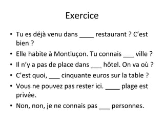 Exercice Tu es déjà venu dans ____ restaurant ? C’est bien ? Elle habite à Montluçon. Tu connais ___ ville ? Il n’y a pas de place dans ___ hôtel. On va où ? C’est quoi, ___ cinquante euros sur la table ? Vous ne pouvez pas rester ici. ____ plage est privée. Non, non, je ne connais pas ___ personnes. 