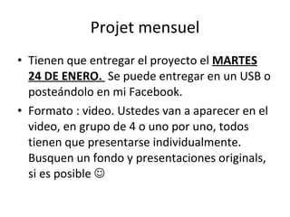 Projet mensuel Tienen que entregar el proyecto el  MARTES 24 DE ENERO.  Se puede entregar en un USB o posteándolo en mi Facebook. Formato : video. Ustedes van a aparecer en el video, en grupo de 4 o uno por uno, todos tienen que presentarse individualmente. Busquen un fondo y presentaciones originals, si es posible   
