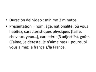 Duraci ó n del video : mínimo 2 minutos. Presentation = nom, âge, nationalité, où vous habitez, caractéristiques physiques (taille, cheveux, yeux…), caractère (3 adjectifs), goûts (j’aime, je déteste, je n’aime pas) + pourquoi vous aimez le français/la France. 