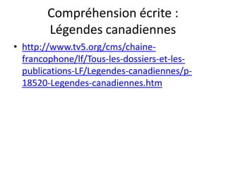 Compréhension écrite :
       Légendes canadiennes
• http://www.tv5.org/cms/chaine-
  francophone/lf/Tous-les-dossiers-et-les-
  publications-LF/Legendes-canadiennes/p-
  18520-Legendes-canadiennes.htm
 