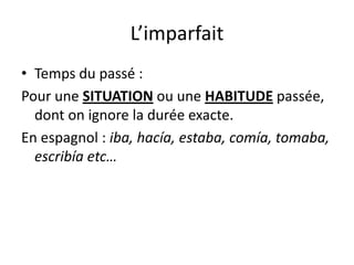 L’imparfait
• Temps du passé :
Pour une SITUATION ou une HABITUDE passée,
  dont on ignore la durée exacte.
En espagnol : iba, hacía, estaba, comía, tomaba,
  escribía etc…
 