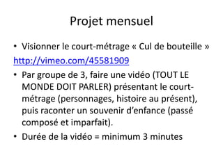 Projet mensuel
• Visionner le court-métrage « Cul de bouteille »
http://vimeo.com/45581909
• Par groupe de 3, faire une vidéo (TOUT LE
  MONDE DOIT PARLER) présentant le court-
  métrage (personnages, histoire au présent),
  puis raconter un souvenir d’enfance (passé
  composé et imparfait).
• Durée de la vidéo = minimum 3 minutes
 