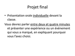 Projet final
• Présentation orale individuelle devant la
  classe.
Vous devrez parler entre deux et quatre minutes
  et présenter une expérience ou un événement
  qui vous a marqué, en expliquant pourquoi
  vous l’avez choisi.
 