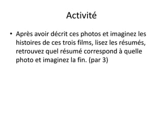 Activité
• Après avoir décrit ces photos et imaginez les
  histoires de ces trois films, lisez les résumés,
  retrouvez quel résumé correspond à quelle
  photo et imaginez la fin. (par 3)
 