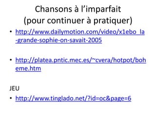Chansons à l’imparfait
    (pour continuer à pratiquer)
• http://www.dailymotion.com/video/x1ebo_la
  -grande-sophie-on-savait-2005

• http://platea.pntic.mec.es/~cvera/hotpot/boh
  eme.htm

JEU
• http://www.tinglado.net/?id=oc&page=6
 