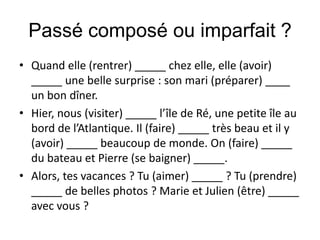 Passé composé ou imparfait ?
• Quand elle (rentrer) _____ chez elle, elle (avoir)
  _____ une belle surprise : son mari (préparer) ____
  un bon dîner.
• Hier, nous (visiter) _____ l’île de Ré, une petite île au
  bord de l’Atlantique. Il (faire) _____ très beau et il y
  (avoir) _____ beaucoup de monde. On (faire) _____
  du bateau et Pierre (se baigner) _____.
• Alors, tes vacances ? Tu (aimer) _____ ? Tu (prendre)
  _____ de belles photos ? Marie et Julien (être) _____
  avec vous ?
 