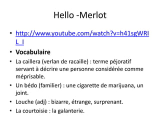 Hello -Merlot
• http://www.youtube.com/watch?v=h41sgWRI
  L_I
• Vocabulaire
• La caillera (verlan de racaille) : terme péjoratif
  servant à décrire une personne considérée comme
  méprisable.
• Un bédo (familier) : une cigarette de marijuana, un
  joint.
• Louche (adj) : bizarre, étrange, surprenant.
• La courtoisie : la galanterie.
 