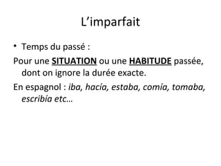L’imparfait
• Temps du passé :
Pour une SITUATION ou une HABITUDE passée,
dont on ignore la durée exacte.
En espagnol : iba, hacía, estaba, comía, tomaba,
escribía etc…
 