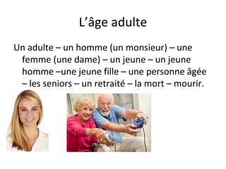 L’âge adulte
Un adulte – un homme (un monsieur) – une
femme (une dame) – un jeune – un jeune
homme –une jeune fille – une personne âgée
– les seniors – un retraité – la mort – mourir.
 