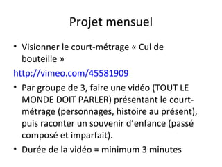Projet mensuel
• Visionner le court-métrage « Cul de
bouteille »
http://vimeo.com/45581909
• Par groupe de 3, faire une vidéo (TOUT LE
MONDE DOIT PARLER) présentant le court-
métrage (personnages, histoire au présent),
puis raconter un souvenir d’enfance (passé
composé et imparfait).
• Durée de la vidéo = minimum 3 minutes
 