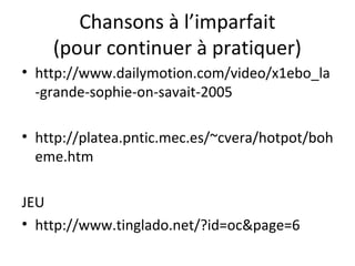 Chansons à l’imparfait
(pour continuer à pratiquer)
• http://www.dailymotion.com/video/x1ebo_la
-grande-sophie-on-savait-2005
• http://platea.pntic.mec.es/~cvera/hotpot/boh
eme.htm
JEU
• http://www.tinglado.net/?id=oc&page=6
 