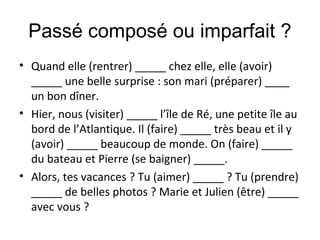 Passé composé ou imparfait ?
• Quand elle (rentrer) _____ chez elle, elle (avoir)
_____ une belle surprise : son mari (préparer) ____
un bon dîner.
• Hier, nous (visiter) _____ l’île de Ré, une petite île au
bord de l’Atlantique. Il (faire) _____ très beau et il y
(avoir) _____ beaucoup de monde. On (faire) _____
du bateau et Pierre (se baigner) _____.
• Alors, tes vacances ? Tu (aimer) _____ ? Tu (prendre)
_____ de belles photos ? Marie et Julien (être) _____
avec vous ?
 